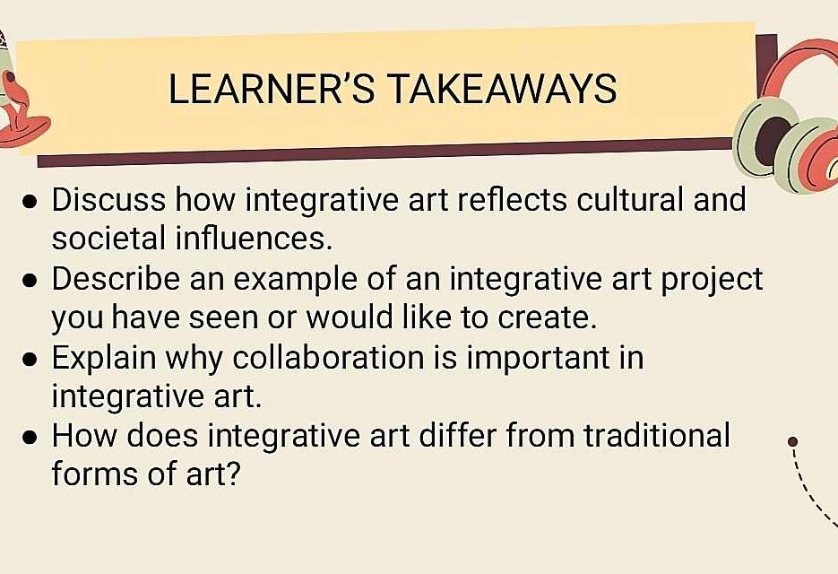 LEARNER’S TAKEAWAYS 
Discuss how integrative art reflects cultural and 
societal influences. 
Describe an example of an integrative art project 
you have seen or would like to create. 
Explain why collaboration is important in 
integrative art. 
How does integrative art differ from traditional 
forms of art?