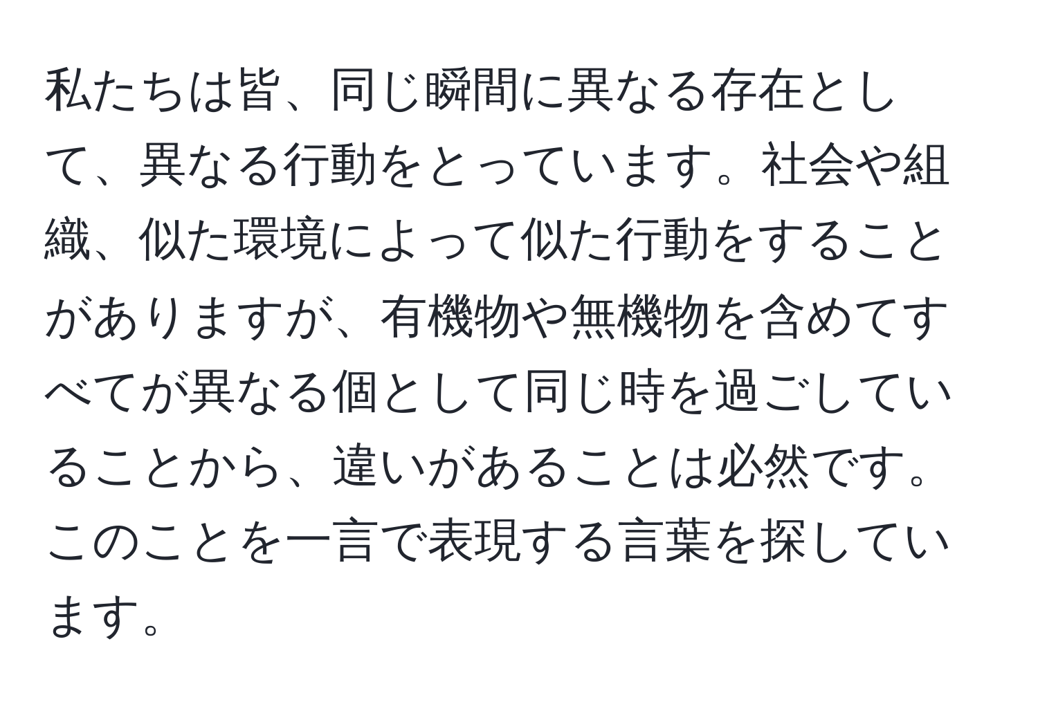 私たちは皆、同じ瞬間に異なる存在として、異なる行動をとっています。社会や組織、似た環境によって似た行動をすることがありますが、有機物や無機物を含めてすべてが異なる個として同じ時を過ごしていることから、違いがあることは必然です。このことを一言で表現する言葉を探しています。