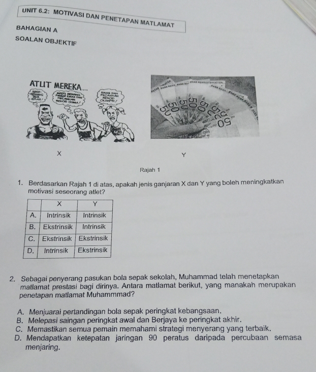 UNIT 6.2： MOTIVASI DAN PENETAPAN MATLAMAT
BAHAGIAN A
SOALAN OBJEKTIF
X

Rajah 1
1. Berdasarkan Rajah 1 di atas, apakah jenis ganjaran X dan Y yang boleh meningkatkan
motivasi seseorang atlet?
2. Sebagai penyerang pasukan bola sepak sekolah, Muhammad telah menetapkan
matlamat prestasi bagi dirinya. Antara matlamat berikut, yang manakah merupakan
penetapan matlamat Muhammmad?
A. Menjuarai pertandingan bola sepak peringkat kebangsaan.
B. Melepasi saingan peringkat awal dan Berjaya ke peringkat akhir.
C. Memastikan semua pemain memahami strategi menyerang yang terbaik.
D. Mendapatkan ketepatan jaringan 90 peratus daripada percubaan semasa
menjaring.