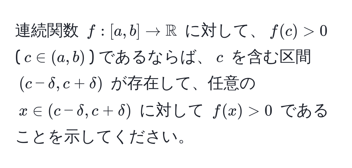 連続関数 $f: [a, b] to mathbbR$ に対して、$f(c) > 0$ ($c ∈ (a, b)$) であるならば、$c$ を含む区間 $(c - delta, c + delta)$ が存在して、任意の $x ∈ (c - delta, c + delta)$ に対して $f(x) > 0$ であることを示してください。