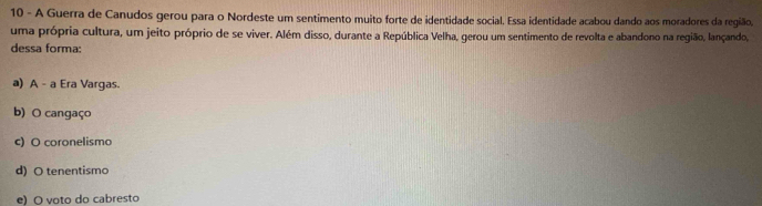 A Guerra de Canudos gerou para o Nordeste um sentimento muito forte de identidade social, Essa identidade acabou dando aos moradores da região,
uma própria cultura, um jeito próprio de se viver. Além disso, durante a República Velha, gerou um sentimento de revolta e abandono na região, lançando,
dessa forma:
a) A - a Era Vargas.
b) O cangaço
c) O coronelismo
d) O tenentismo
e) O voto do cabresto