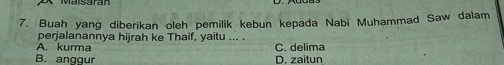 Maisaran
7. Buah yang diberikan oleh pemilik kebun kepada Nabi Muhammad Saw dalam
perjalanannya hijrah ke Thaif, yaitu ... .
A. kurma C. delima
B. anggur D. zaitun