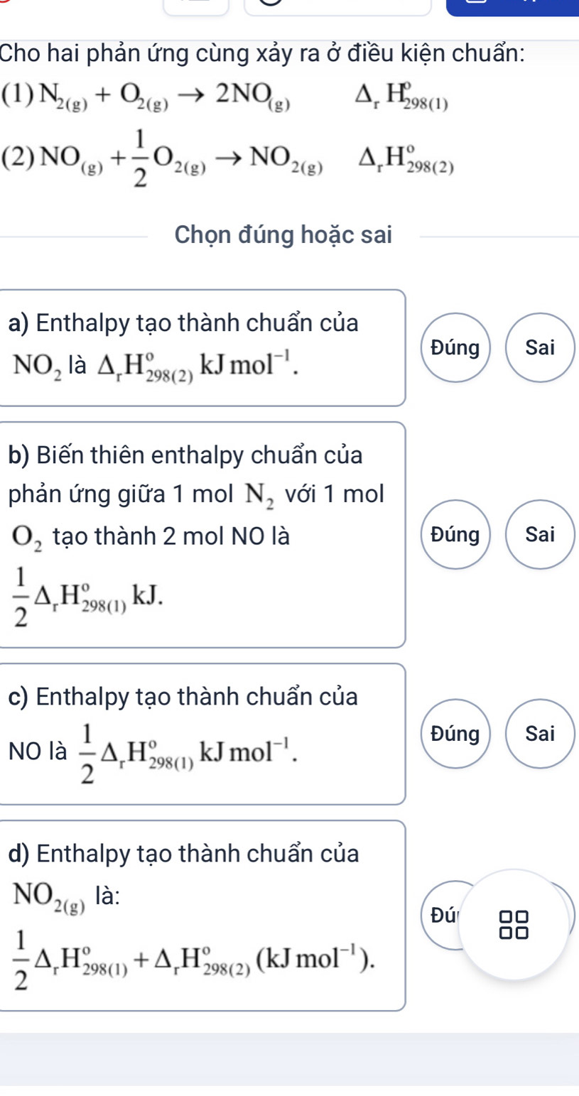 Cho hai phản ứng cùng xảy ra ở điều kiện chuẩn: 
(1) N_2(g)+O_2(g)to 2NO_(g) △, H_(298(1))^0
(2) NO_(g)+ 1/2 O_2(g)to NO_2(g)△ _rH_(298(2))^o
Chọn đúng hoặc sai 
a) Enthalpy tạo thành chuẩn của
NO_2 là △ _rH_(298(2))°kJmol^(-1). 
Đúng Sai 
b) Biến thiên enthalpy chuẩn của 
phản ứng giữa 1 mol N_2 với 1 mol
O_2 tạo thành 2 mol NO là Đúng Sai
 1/2 △ _rH_(298(1))°kJ. 
c) Enthalpy tạo thành chuẩn của 
NO là  1/2 △ _rH_(298(1))°kJmol^(-1). 
Đúng Sai 
d) Enthalpy tạo thành chuẩn của
NO_2(g) là: 
Đú 8
 1/2 △ _rH_(298(1))°+△ _rH_(298(2))°(kJmol^(-1)).