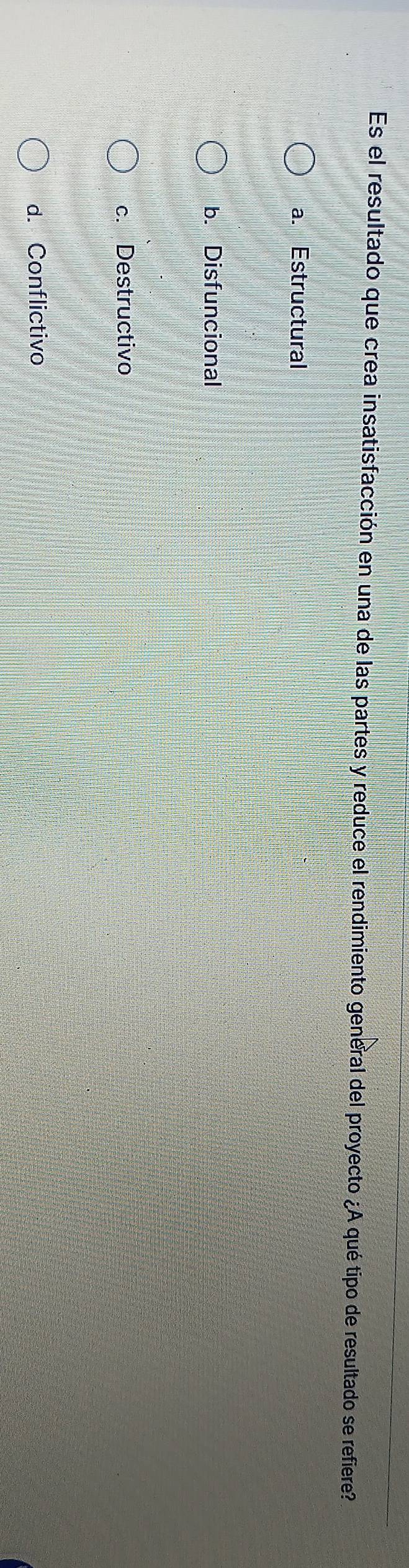 Es el resultado que crea insatisfacción en una de las partes y reduce el rendimiento general del proyecto ¿A qué tipo de resultado se refiere?
a. Estructural
b. Disfuncional
c. Destructivo
d. Conflictivo