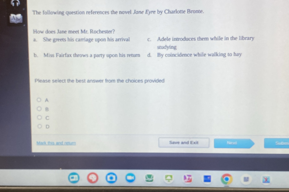 The following question references the novel Jane Eyre by Charlotte Bronte.
How does Jane meet Mr. Rochester?
a. She greets his carriage upon his arrival c. Adele introduces them while in the library
studying
b. Miss Fairfax throws a party upon his return d. By coincidence while walking to hay
Please select the best answer from the choices provided
A
B
C
D
Mark this and return Save and Exit Next Subm