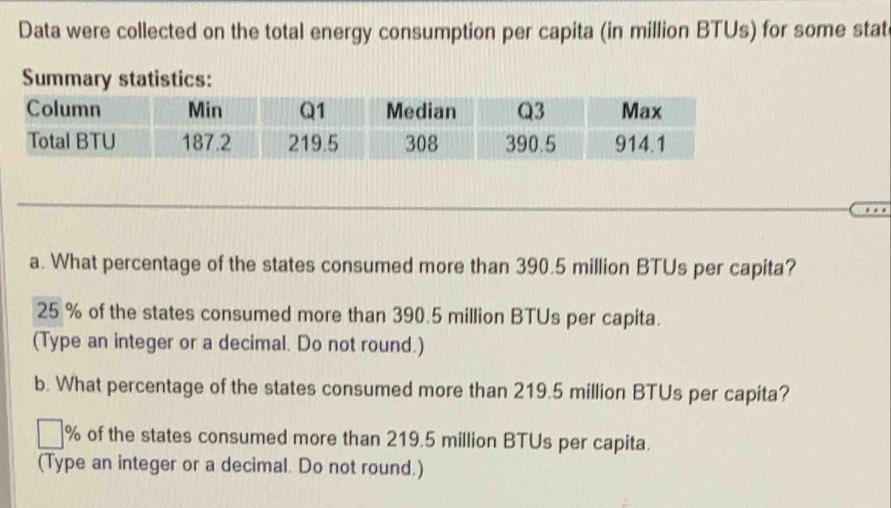 Data were collected on the total energy consumption per capita (in million BTUs) for some stat
Summary statistics:
_
_
a. What percentage of the states consumed more than 390.5 million BTUs per capita?
25 % of the states consumed more than 390.5 million BTUs per capita.
(Type an integer or a decimal. Do not round.)
b. What percentage of the states consumed more than 219.5 million BTUs per capita?
% of the states consumed more than 219.5 million BTUs per capita.
(Type an integer or a decimal. Do not round.)