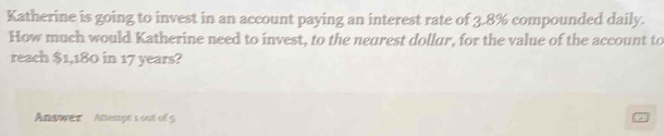 Katherine is going to invest in an account paying an interest rate of 3.8% compounded daily. 
How much would Katherine need to invest, to the neurest dollur, for the value of the account to 
reach $1,180 in 17 years? 
Answer Atsempe s out of 5