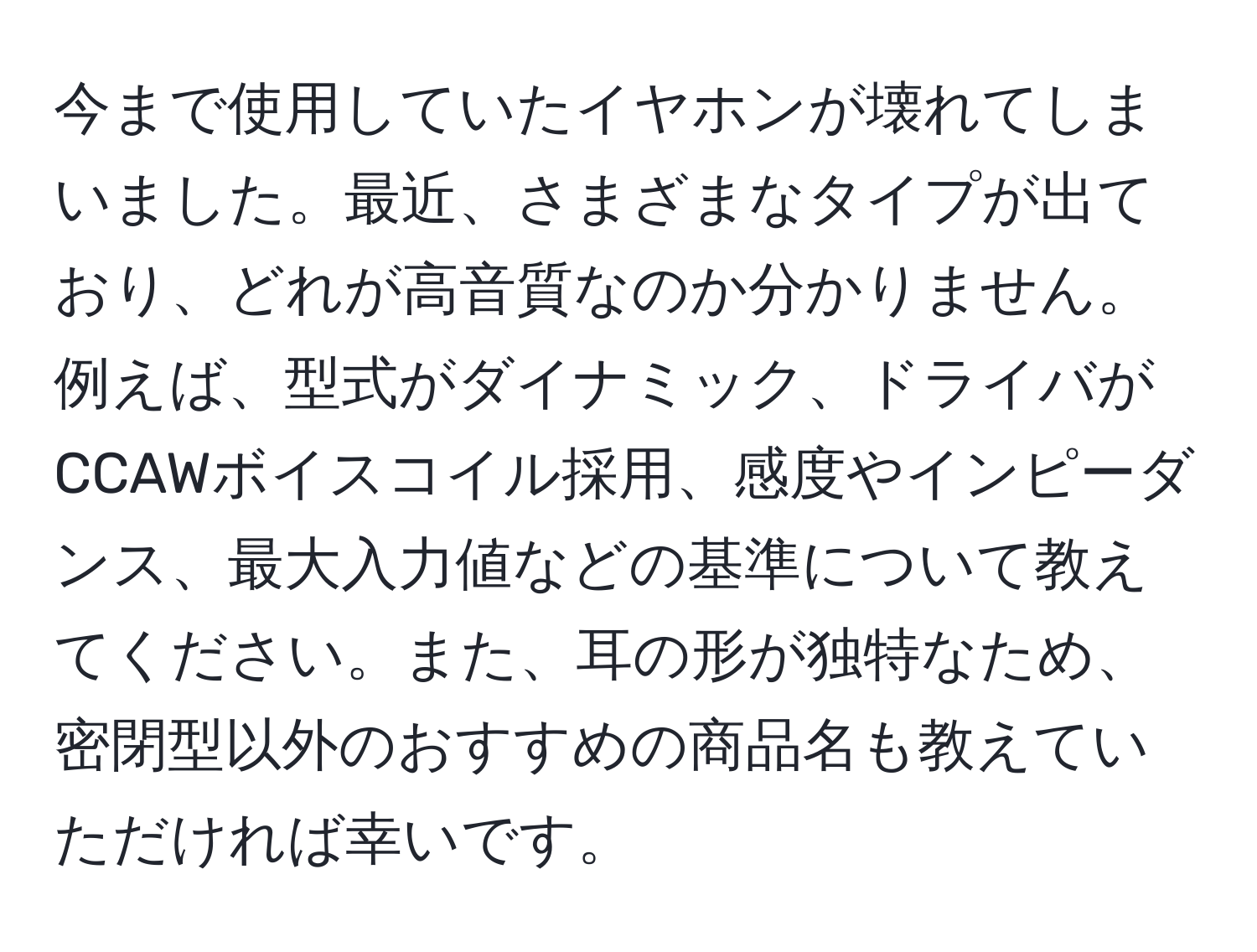 今まで使用していたイヤホンが壊れてしまいました。最近、さまざまなタイプが出ており、どれが高音質なのか分かりません。例えば、型式がダイナミック、ドライバがCCAWボイスコイル採用、感度やインピーダンス、最大入力値などの基準について教えてください。また、耳の形が独特なため、密閉型以外のおすすめの商品名も教えていただければ幸いです。