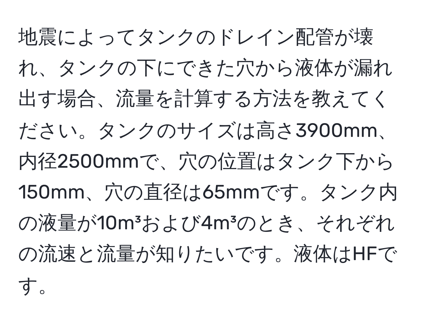 地震によってタンクのドレイン配管が壊れ、タンクの下にできた穴から液体が漏れ出す場合、流量を計算する方法を教えてください。タンクのサイズは高さ3900mm、内径2500mmで、穴の位置はタンク下から150mm、穴の直径は65mmです。タンク内の液量が10m³および4m³のとき、それぞれの流速と流量が知りたいです。液体はHFです。