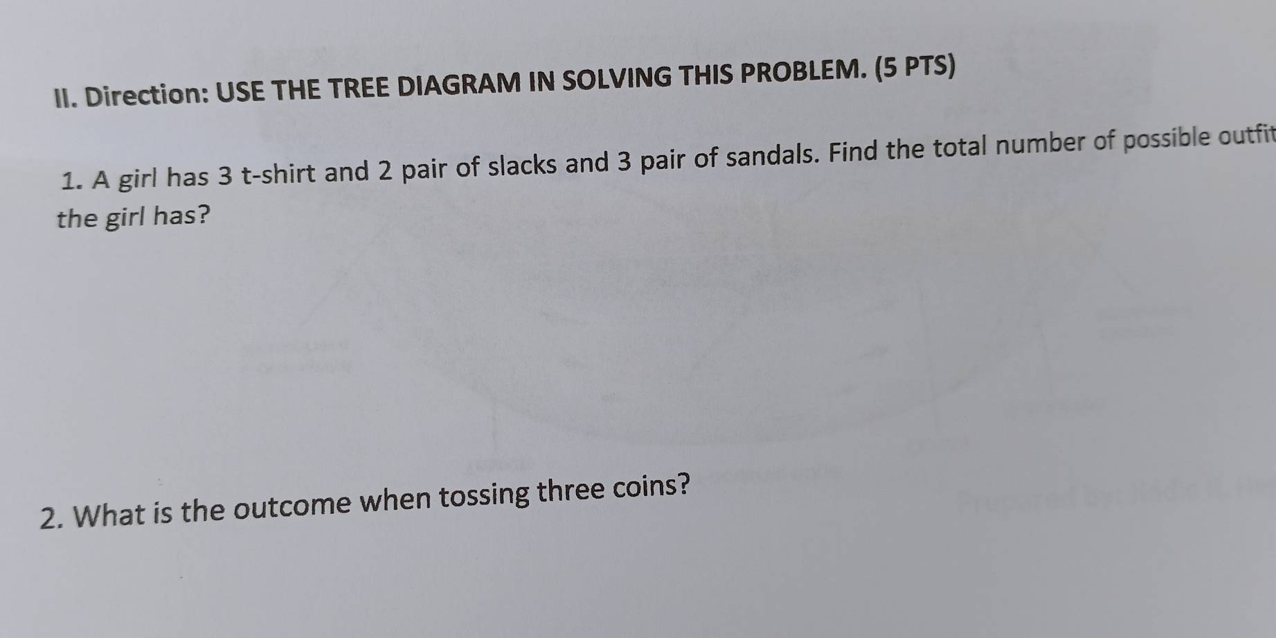 Direction: USE THE TREE DIAGRAM IN SOLVING THIS PROBLEM. (5 PTS) 
1. A girl has 3 t-shirt and 2 pair of slacks and 3 pair of sandals. Find the total number of possible outfit 
the girl has? 
2. What is the outcome when tossing three coins?