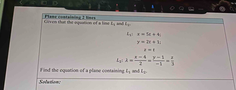 A 
Plane containing 2 lines 
Given that the equation of a line L_1 and L_2.
L_1:x=5t+4.
y=2t+1;
z=t
L_2:lambda = (x-4)/2 = (y-1)/-1 = z/3 
Find the equation of a plane containing L_1 and L_2. 
Solution: