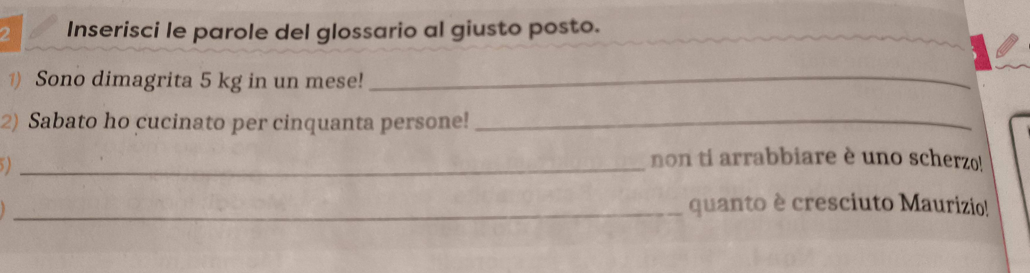 Inserisci le parole del glossario al giusto posto. 
) Sono dimagrita 5 kg in un mese! 
_ 
2) Sabato ho cucinato per cinquanta persone!_ 
_non ti arrabbiare è uno scherzo! 
_quanto è cresciuto Maurizio!