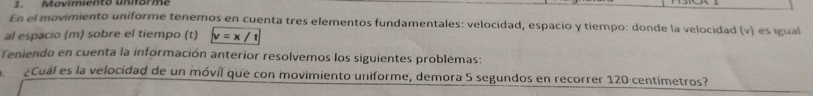 Movimiento uniórme 
En el movimiento uniforme tenemos en cuenta tres elementos fundamentales: velocidad, espacio y tiempo: donde la velocidad (v) es igual 
al espacio (m) sobre el tiempo (t) v=x/t
Teniendo en cuenta la información anterior resolvemos los siguientes problemas: 
Cuál es la velocidad de un móvil que con movimiento uniforme, demora 5 segundos en recorrer 120 centímetros?