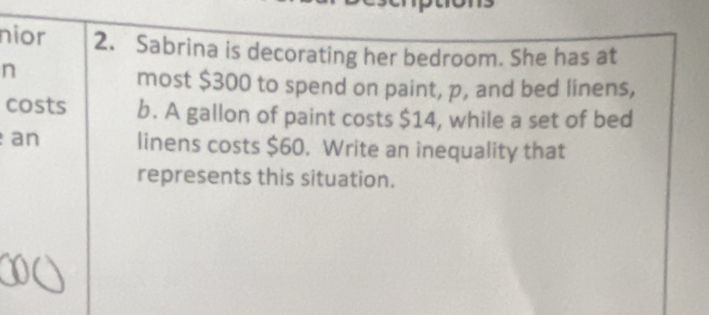 nior 2. Sabrina is decorating her bedroom. She has at 
n 
most $300 to spend on paint, p, and bed linens, 
costs b. A gallon of paint costs $14, while a set of bed 
an linens costs $60. Write an inequality that 
represents this situation.