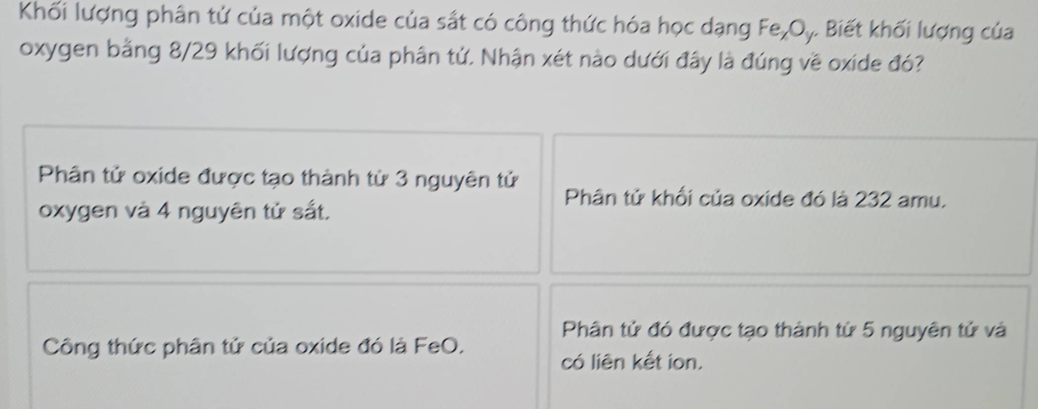 Khối lượng phân tử của một oxide của sắt có công thức hóa học dạng Fe_xO, . Biết khối lượng của
oxygen bằng 8/29 khối lượng của phân tử. Nhận xét nào dưới đây là đúng về oxide đó?
Phân tử oxide được tạo thành từ 3 nguyên tử
Phân tử khối của oxide đó là 232 amu.
oxygen và 4 nguyên tử sắt,
Phân tử đó được tạo thành tử 5 nguyên tử và
Công thức phân tử của oxide đó là FeO,
có liên kết ion.