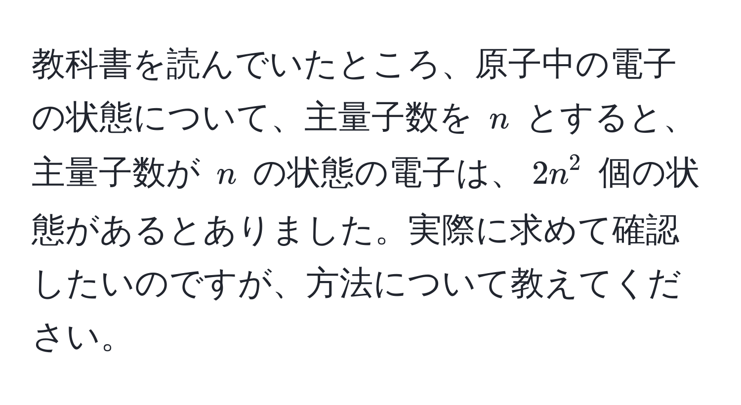 教科書を読んでいたところ、原子中の電子の状態について、主量子数を $n$ とすると、主量子数が $n$ の状態の電子は、$2n^2$ 個の状態があるとありました。実際に求めて確認したいのですが、方法について教えてください。