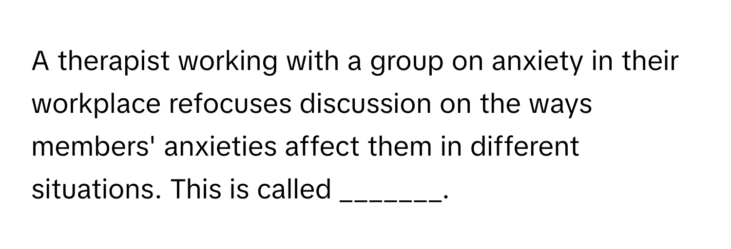 A therapist working with a group on anxiety in their workplace refocuses discussion on the ways members' anxieties affect them in different situations. This is called _______.