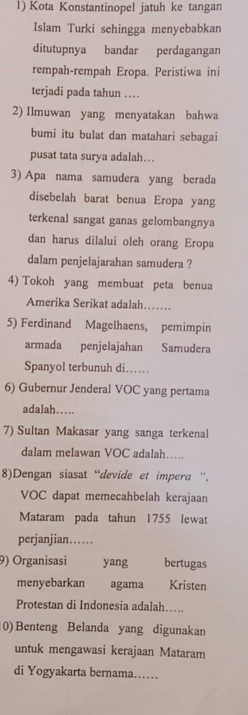 Kota Konstantinopel jatuh ke tangan 
Islam Turki sehingga menyebabkan 
ditutupnya bandar perdagangan 
rempah-rempah Eropa. Peristiwa ini 
terjadi pada tahun … 
2) Ilmuwan yang menyatakan bahwa 
bumi itu bulat dan matahari sebagai 
pusat tata surya adalah… 
3) Apa nama samudera yang berada 
disebelah barat benua Eropa yang 
terkenal sangat ganas gelombangnya 
dan harus dilalui oleh orang Eropa 
dalam penjelajarahan samudera ? 
4) Tokoh yang membuat peta benua 
Amerika Serikat adalah…… 
5) Ferdinand Magelhaens, pemimpin 
armada penjelajahan Samudera 
Spanyol terbunuh di… 
6) Gubernur Jenderal VOC yang pertama 
adalah… 
7) Sultan Makasar yang sanga terkenal 
dalam melawan VOC adalah…. 
8)Dengan siasat “devide et impera “, 
VOC dapat memecahbelah kerajaan 
Mataram pada tahun 1755 lewat 
perjanjian… .. . . . 
9) Organisasi yang bertugas 
menyebarkan agama Kristen 
Protestan di Indonesia adalah…. 
(0)Benteng Belanda yang digunakan 
untuk mengawasi kerajaan Mataram 
di Yogyakarta bernama……