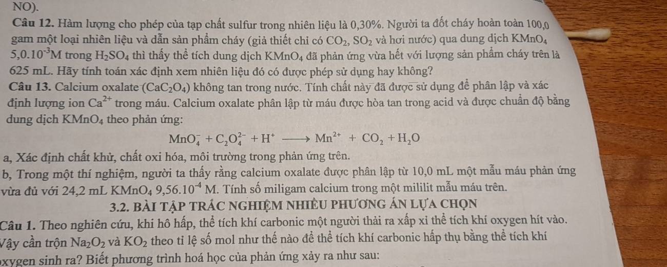 NO).
Câu 12. Hàm lượng cho phép của tạp chất sulfur trong nhiên liệu là 0,30%. Người ta đốt cháy hoàn toàn 100,0
gam một loại nhiên liệu và dẫn sản phẩm cháy (giả thiết chỉ có CO_2,SO_2 và hơi nước) qua dung dịch KMnO4
5,0.10^(-3)M trong H_2SO_4 thì thấy thể tích dung dịch KMnO_4 đã phản ứng vừa hết với lượng sản phẩm cháy trên là
625 mL. Hãy tính toán xác định xem nhiên liệu đó có được phép sử dụng hay không?
Câu 13. Calcium oxalate (CaC_2O_4) không tan trong nước. Tính chất này đã được sử dụng để phân lập và xác
định lượng ion Ca^(2+) trong máu. Calcium oxalate phân lập từ máu được hòa tan trong acid và được chuẩn độ bằng
dung dịch KMn O_4 theo phản ứng:
MnO_4^(-+C_2)O_4^((2-)+H^+)to Mn^(2+)+CO_2+H_2O
a, Xác định chất khử, chất oxi hóa, môi trường trong phản ứng trên.
b, Trong một thí nghiệm, người ta thấy rằng calcium oxalate được phân lập từ 10,0 mL một mẫu máu phản ứng
vừa đủ với 24,2 mL KMnO_49,56.10^(-4)M. Tính số miligam calcium trong một mililit mẫu máu trên.
3.2. bàI tập tRÁC nGHIệM nhIÊU phươnG án lựa chọn
Câu 1. Theo nghiên cứu, khi hô hấp, thể tích khí carbonic một người thải ra xấp xỉ thể tích khí oxygen hít vào.
Vậy cần trộn Na_2O_2 và KO_2 theo tỉ lệ số mol như thế nào đề thể tích khí carbonic hấp thụ bằng thể tích khí
oxygen sinh ra? Biết phương trình hoá học của phản ứng xảy ra như sau: