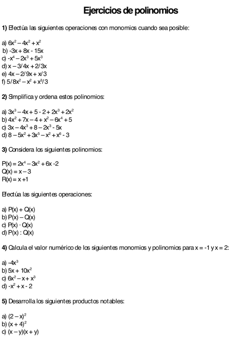 Ejercicios de polinomios
1) Efectúa las siguientes operaciones con monomios cuando sea posible:
a) 6x^2-4x^2+x^2
b) -3x+8x-15x
c) -x^4-2x^3+5x^3
d) x-3/4x+2/3x
e) 4x-2/9x+x/3
f) 5/8x^2-x^2+x^3/3
2) Implifica y ordena estos polinomios:
a) 3x^3-4x+5-2+2x^3+2x^2
b) 4x^2+7x-4+x^2-6x^4+5
C) 3x-4x^3+8-2x^3-5x
d) 8-5x^2+3x^5-x^2+x^6-3
3) Considera los siguientes polinomios:
P(x)=2x^4-3x^2+6x-2
Q(x)=x-3
R(x)=x+1
Efectúa las siguientes operaciones:
a) P(x)+Q(x)
b) P(x)-Q(x)
c) P(x)· Q(x)
d) P(x):Q(x)
4) Calcula el valor numérico de los siguientes monomios y polinomios para x=-1 y x=2.
a) -4x^3
b) 5x+10x^2
c) 6x^2-x+x^3
d) -x^2+x-2
5) Desarrollalos siguientes productos notables:
a) (2-x)^2
b) (x+4)^2
c) (x-y)(x+y)