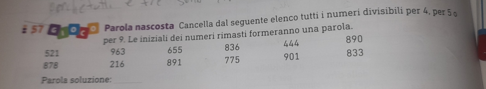 57S O go, Parola nascosta Cancella dal seguente elenco tutti i numeri divisíbili per 4, per 5 o 
per 9. Le iniziali dei numeri rimasti formeranno una parola.
521 963 655 836
444
890
901
878 216 891 775 833
Parola soluzione:_