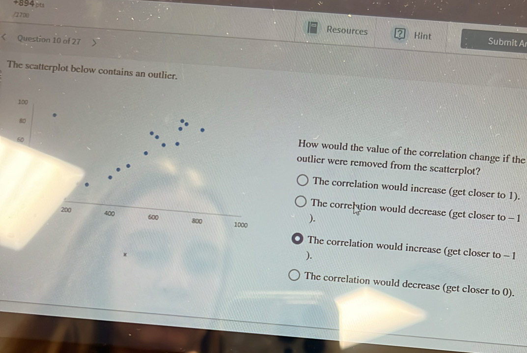 +894 pts
/2700
Resources Kint Submit A
Question 10 of 27
The scatterplot below contains an outlier.
100
60
80 How would the value of the correlation change if the
outlier were removed from the scatterplot?
The correlation would increase (get closer to 1).
200
The correltion would decrease (get closer to - 1
400 600 800 1000
).
● The correlation would increase (get closer to - 1
).
The correlation would decrease (get closer to 0).