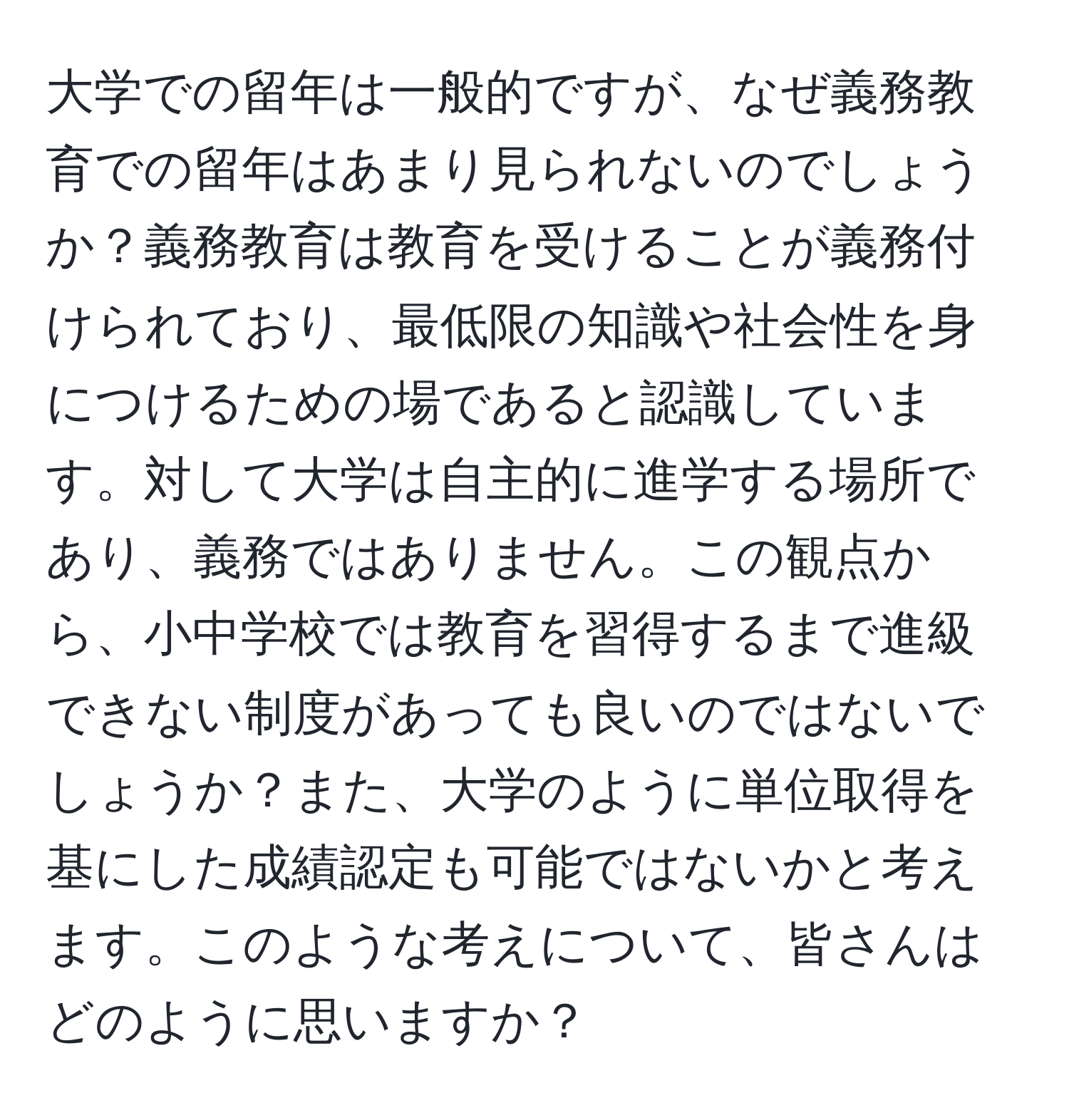 大学での留年は一般的ですが、なぜ義務教育での留年はあまり見られないのでしょうか？義務教育は教育を受けることが義務付けられており、最低限の知識や社会性を身につけるための場であると認識しています。対して大学は自主的に進学する場所であり、義務ではありません。この観点から、小中学校では教育を習得するまで進級できない制度があっても良いのではないでしょうか？また、大学のように単位取得を基にした成績認定も可能ではないかと考えます。このような考えについて、皆さんはどのように思いますか？