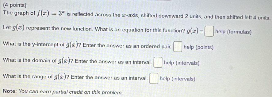 The graph of f(x)=3^x is reflected across the x-axis, shifted downward 2 units, and then shifted left 4 units. 
Let g(x) represent the new function. What is an equation for this function? g(x)=□ help (formulas) 
What is the y-intercept of g(x) ? Enter the answer as an ordered pair. □ help (points) 
What is the domain of g(x) ? Enter the answer as an interval. □ help (intervals) 
What is the range of g(x) ? Enter the answer as an interval. □ help (intervals) 
Note: You can earn partial credit on this problem.