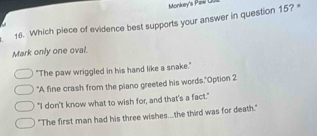 Monkey's Paw Qui
3. 16. Which piece of evidence best supports your answer in question 15? *
M
Mark only one oval.
"The paw wriggled in his hand like a snake."
"A fine crash from the piano greeted his words."Option 2
"I don’t know what to wish for, and that's a fact."
"The first man had his three wishes...the third was for death."