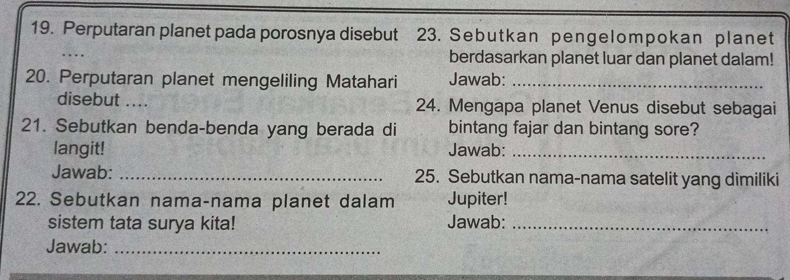 Perputaran planet pada porosnya disebut 23. Sebutkan penge lom pokan planet 
_ 
berdasarkan planet luar dan planet dalam! 
20. Perputaran planet mengeliling Matahari Jawab:_ 
disebut a_ 24. Mengapa planet Venus disebut sebagai 
21. Sebutkan benda-benda yang berada di bintang fajar dan bintang sore? 
langit! Jawab:_ 
Jawab: _25. Sebutkan nama-nama satelit yang dimiliki 
22. Sebutkan nama-nama planet dalam Jupiter! 
sistem tata surya kita! Jawab:_ 
Jawab:_