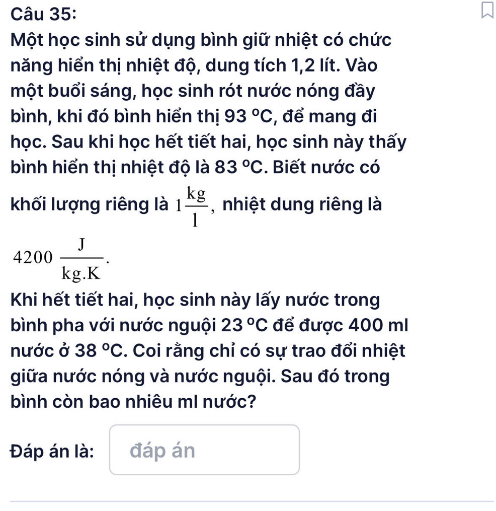 Một học sinh sử dụng bình giữ nhiệt có chức 
năng hiển thị nhiệt độ, dung tích 1, 2 lít. Vào 
một buổi sáng, học sinh rót nước nóng đầy 
bình, khi đó bình hiển thị 93°C , để mang đi 
học. Sau khi học hết tiết hai, học sinh này thấy 
bình hiển thị nhiệt độ là 83°C. Biết nước có 
khối lượng riêng là 1 kg/1  , nhiệt dung riêng là
4200 J/kg.K . 
Khi hết tiết hai, học sinh này lấy nước trong 
bình pha với nước nguội 23°C để được 400 ml
nước ở 38°C. Coi rằng chỉ có sự trao đổi nhiệt 
giữa nước nóng và nước nguội. Sau đó trong 
bình còn bao nhiêu mI nước? 
Đáp án là: đáp án