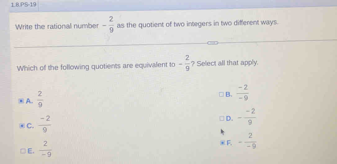 1.8.PS-19
Write the rational number - 2/9  as the quotient of two integers in two different ways.
Which of the following quotients are equivalent to - 2/9  ? Select all that apply.
⑩A.  2/9 
B.  (-2)/-9 
C.  (-2)/9 
D. - (-2)/9 
E.  2/-9 
F. - 2/-9 