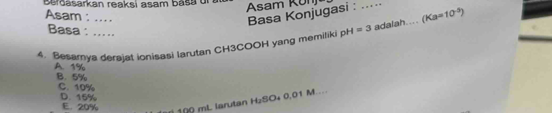 Berdasarkan reaksi asam basa u z Asam Kon
Asam : ....
Basa Konjugasi : .....
Basa: .....
4. Besarya derajat ionisasi larutan CH3COOH yang memiliki pH=3 adalah.... (Ka=10^(-5))
A. 1%
B. 5%
C. 10%
D. 15%
E. 20%
r 100 mL larutan H₂SO₄ 0,01 M....