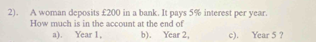 2). A woman deposits £200 in a bank. It pays 5% interest per year. 
How much is in the account at the end of 
a). Year 1, b). Year 2, c). Year 5?