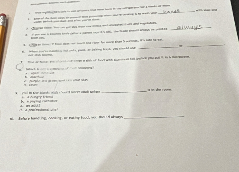 amarictiom: Amwer aach quetion.
t. Thue orgilie )it's sade to eat leftuvers that have been in the refrigerator for 2 weeks or more. with soup and
?. One of the best ways to prevent food possoning when you're cooking is to wash your
water beforb you start and after you're done.
J. True)or faise: You can get sick from rinw meats and unwashed fruits and vegetables._
4. If you use a kitchen knife (after a parent says it's OK), the blade should always be pointed
from you.
5. Trug or faises it food does not touch the floor for more than 5 seconds, It's safe to eat._
or
6. When you're handling not pots, pans, or baking trays, you should use
_
not dish towels.
7. True or faises You should not cover a dish of food with aluminum fell before you put it in a microwave.
Which is not a symptor of ted poisoning?
a upsel m uch
b. diarrhue
c purple and green spots on your skin
d. fever
9. Fill in the blank: Kids should never cook unless _is in the room.
a a hungry friend
b. a paying customer
c. an adult
d. a professional chet
10. Before handling, cooking, or eating food, you should always
_
