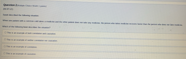 Question 2(Multiple Choice Worth 1 points)
(04.07 LC)
Sarah described the following situation:
When one patient with a common cold takes a medicine and the other patient does not take any medicine, the person who takes medicine recovers faster than the person who does not take medicine.
Which of the following best describes the situation?
This is an example of both correlation and causation.
This is an example of neither comelation nor causation.
This is an example of comelation
This is an example of causation.