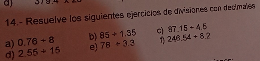 37
14.- Resuelve los siguientes ejercicios de divisiones con decimales 
a) 0.76/ 8 85/ 1.35 c) 87.15/ 4.5
b) 
d) 2.55/ 15 e) 78/ 3.3 f) 246.54/ 8.2