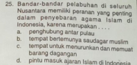 Bandar-bandar pelabuhan di seluruh
Nusantara memiliki peranan yang penting
dalam penyebaran agama Islam di
Indonesia, karena merupakan . . . .
a. penghubung antar pulau
b. tempat bertemunya saudagar muslim
c. tempat untuk menurunkan dan memuat
barang dagangan
d. pintu masuk ajaran Islam di Indonesia