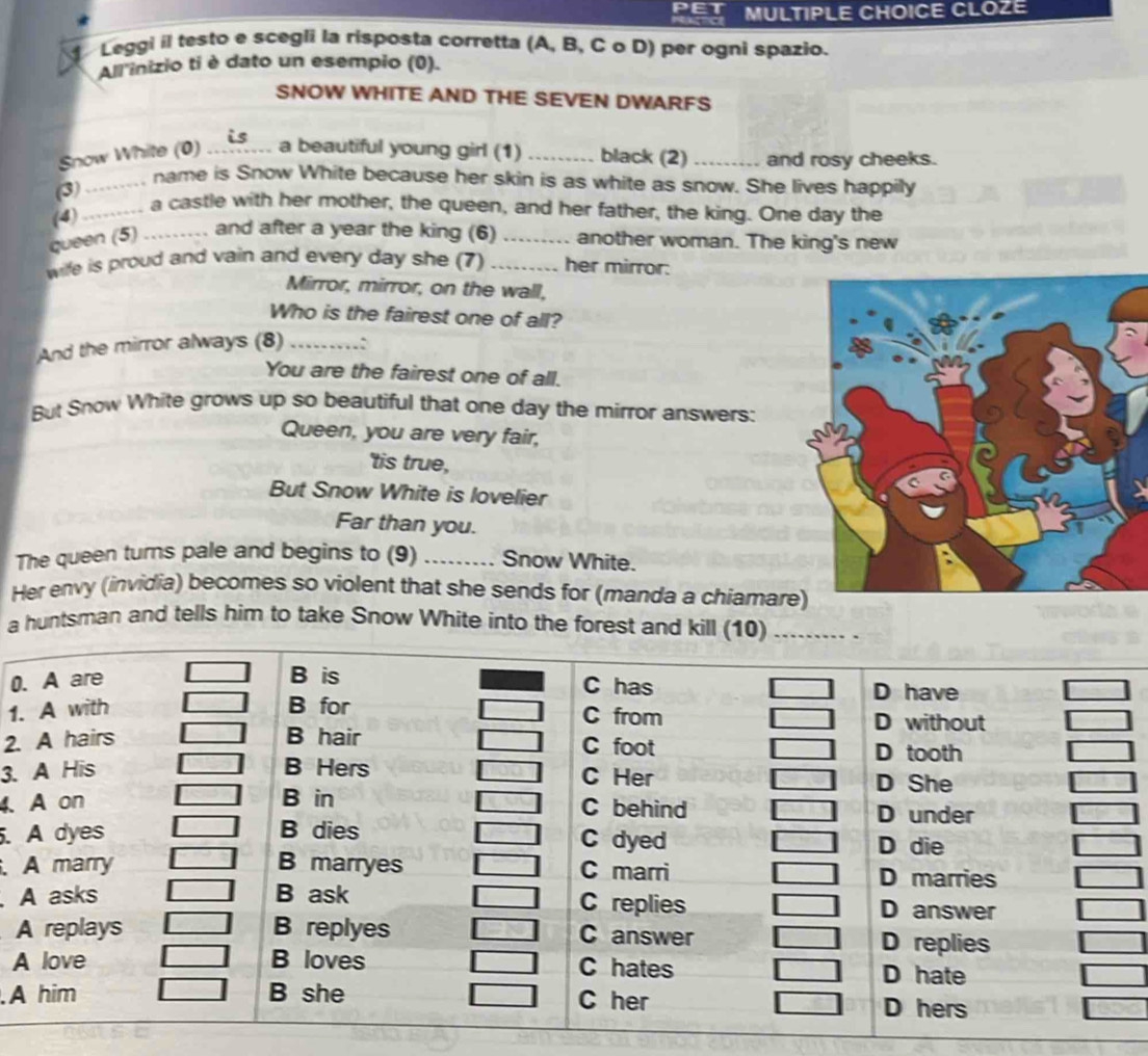 CLOZE 
Leggi il testo e scegli la risposta corretta (A, B, C o D) per ogni spazio. 
All inizio ti è dato un esempio (0). 
SNOW WHITE AND THE SEVEN DWARFS 
Snow White (0) _a beautiful young girl (1) _black (2) _and rosy cheeks. 
_ name is Snow White because her skin is as white as snow. She lives happily 
(3) 
(4) .... a castle with her mother, the queen, and her father, the king. One day the 
queen (5) _and after a year the king (6)_ another woman. The king's new 
wife is proud and vain and every day she (7) _her mirror: 
Mirror, mirror, on the wall, 
Who is the fairest one of all? 
And the mirror always (8)_ .: 
You are the fairest one of all. 
But Snow White grows up so beautiful that one day the mirror answers: 
Queen, you are very fair, 
'tis true, 
But Snow White is lovelier 
Far than you. 
The queen turns pale and begins to (9) _Snow White. 
Her envy (invidia) becomes so violent that she sends for (manda a chiamar 
a huntsman and tells him to take Snow White into the forest and kill (10)_ 
0 
1. 
2. 
3. 
4. 
. 
. 
A 

A 
.A