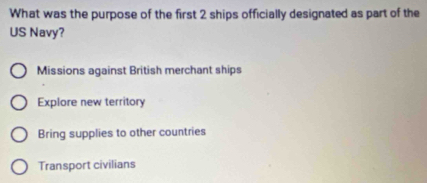 What was the purpose of the first 2 ships officially designated as part of the
US Navy?
Missions against British merchant ships
Explore new territory
Bring supplies to other countries
Transport civilians