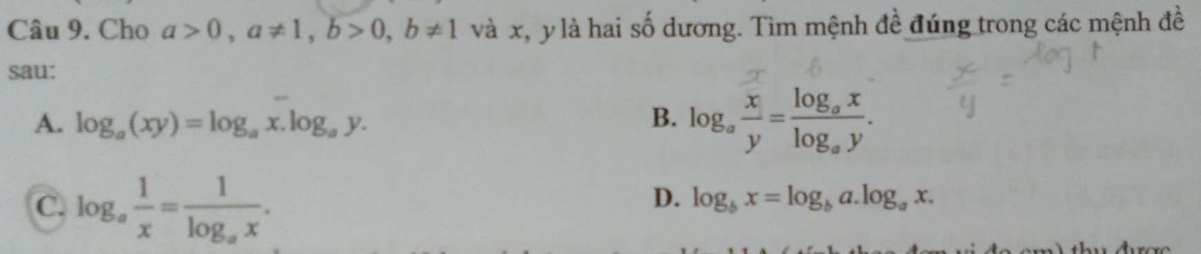 Cho a>0, a!= 1, b>0, b!= 1 và x, y là hai số dương. Tìm mệnh đề đúng trong các mệnh đề
sau:
A. log _a(xy)=log _ax.log _ay. B. log _a x/y =frac log _axlog _ay.
C. log _a 1/x =frac 1log _ax.
D. log _bx=log _ba.log _ax.