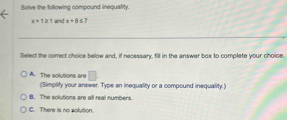 Solve the following compound inequality.
x+1≥ 1 and x+8≤ 7
Select the correct choice below and, if necessary, fill in the answer box to complete your choice.
A. The solutions are □. 
(Simplify your answer. Type an inequality or a compound inequality.)
B. The solutions are all real numbers.
C. There is no solution.