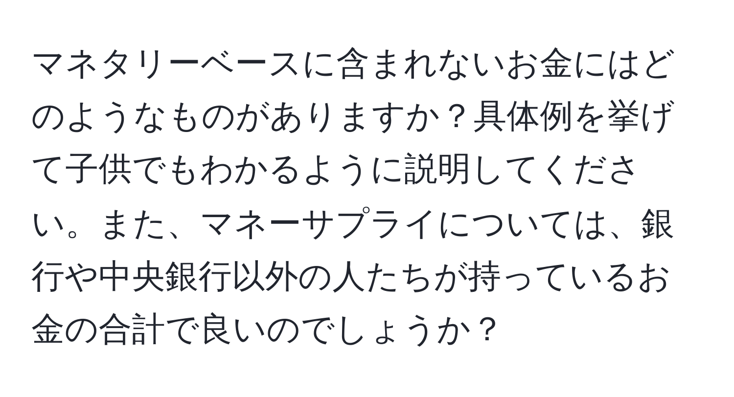 マネタリーベースに含まれないお金にはどのようなものがありますか？具体例を挙げて子供でもわかるように説明してください。また、マネーサプライについては、銀行や中央銀行以外の人たちが持っているお金の合計で良いのでしょうか？