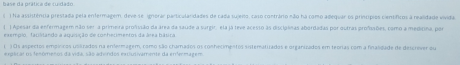 base da prática de cuidado. 
( ) Na assistência prestada pela enfermagem, deve-se ignorar particularidades de cada sujeito, caso contrário não há como adequar os princípios científicos à realidade vivida 
) Apesar da enfermagem não ser a primeira profissão da área da saúde a surgir, ela já teve acesso às disciplinas abordadas por outras profissões, como a medicina, por 
exemplo, facilitando a aquisição de conhecimentos da área básica. 
) Os aspectos empíricos utilizados na enfermagem, como são chamados os conhecimentos sistematizados e organizados em teorias com a finalidade de descrever ou 
explicar os fenômenos da vida, são advindos exclusivamente da enfermagem.