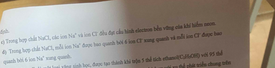 định. 
c) Trong hợp chất NaCl, các ion Na* và ion Cl* đều đạt cấu hình electron bền vững của khí hiểm neon. 
d) Trong hợp chất NaCl, mỗi ion Na^+ được bao quanh bởi 6 ion CI´ xung quanh và mỗi ion Cl được bao 
quanh bởi 6 ion Na^+ xung quanh. 
loại xăng sinh học, được tạo thành khi trộn 5 thể tích ethanol (C_2H_5OH) với 95 thể 
Xị Xu thể phát triển chung trên