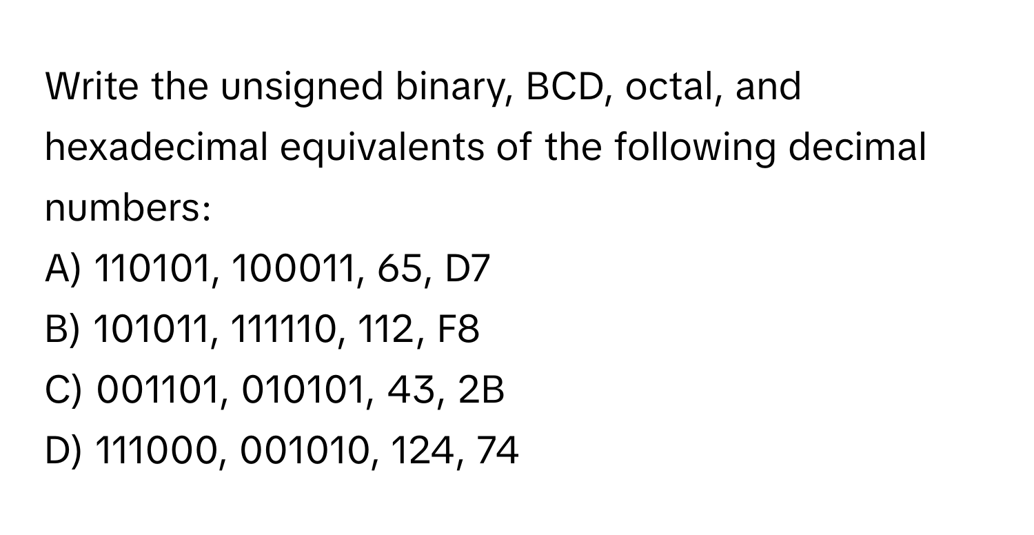 Write the unsigned binary, BCD, octal, and hexadecimal equivalents of the following decimal numbers:

A) 110101, 100011, 65, D7
B) 101011, 111110, 112, F8
C) 001101, 010101, 43, 2B
D) 111000, 001010, 124, 74