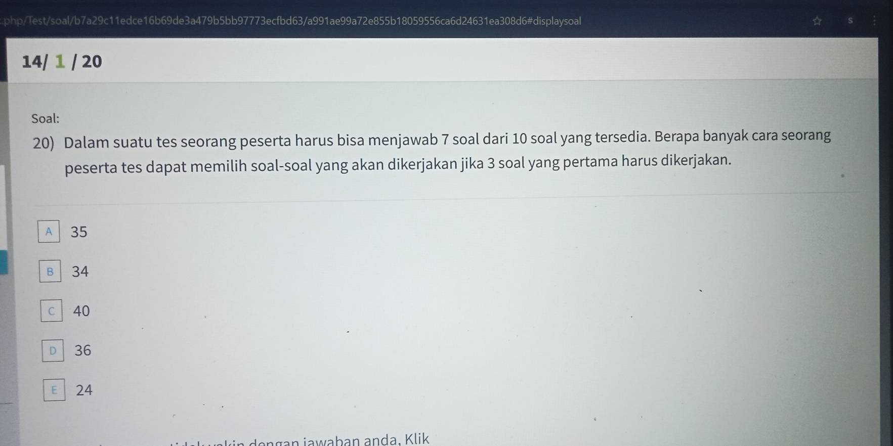 php/Test/soal/b7a29c11edce16b69de3a479b5bb97773ecfbd63/a991ae99a72e855b18059556ca6d24631ea308d6#displaysoal
s
14/ 1 / 20
Soal:
20) Dalam suatu tes seorang peserta harus bisa menjawab 7 soal dari 10 soal yang tersedia. Berapa banyak cara seorang
peserta tes dapat memilih soal-soal yang akan dikerjakan jika 3 soal yang pertama harus dikerjakan.
A 35
B 34
c 40
D 36
E 24
gan jawaban anda. Klik