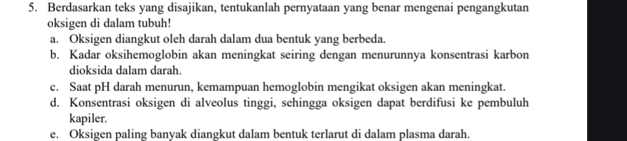 Berdasarkan teks yang disajikan, tentukanlah pernyataan yang benar mengenai pengangkutan
oksigen di dalam tubuh!
a. Oksigen diangkut oleh darah dalam dua bentuk yang berbeda.
b. Kadar oksihemoglobin akan meningkat seiring dengan menurunnya konsentrasi karbon
dioksida dalam darah.
c. Saat pH darah menurun, kemampuan hemoglobin mengikat oksigen akan meningkat.
d. Konsentrasi oksigen di alveolus tinggi, sehingga oksigen dapat berdifusi ke pembuluh
kapiler.
e. Oksigen paling banyak diangkut dalam bentuk terlarut di dalam plasma darah.