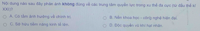 Nội dung nào sau đây phản ánh không đúng về các trung tâm quyền lực trong xu thế đa cực (từ đầu thế kỉ
XXI)?
A. Có tầm ảnh hưởng về chính trị. B. Nền khoa học - công nghệ hiện đại.
C. Sở hữu tiềm năng kinh tế lớn. D. Độc quyền vũ khí hạt nhân.