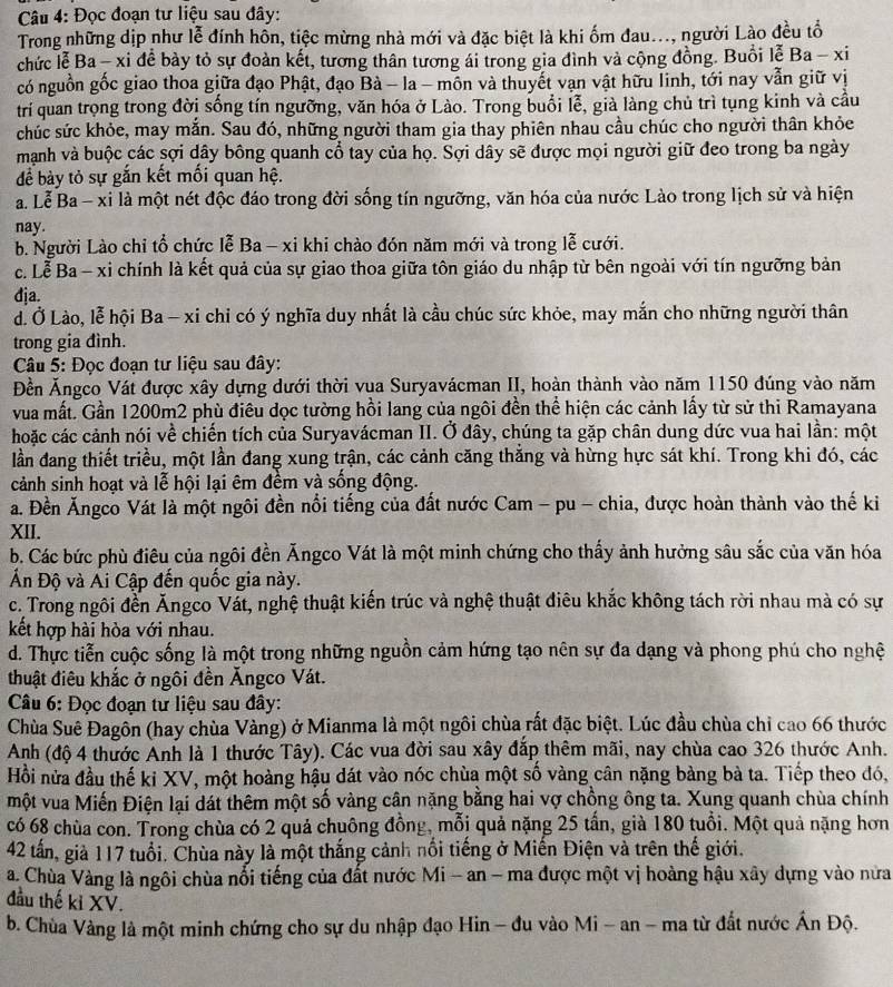Đọc đoạn tư liệu sau đây:
Trong những dịp như lễ đính hôn, tiệc mừng nhà mới và đặc biệt là khi ốm đau..., người Lào đều tổ
chức lễ Ba - xi để bày tỏ sự đoàn kết, tương thân tương ái trong gia đình và cộng đồng. Buổi lễ Ba-x
có nguồn gốc giao thoa giữa đạo Phật, đạo Bà - la - mồn và thuyết vạn vật hữu linh, tới nay vẫn giữ vị
trí quan trọng trong đời sống tín ngưỡng, văn hóa ở Lào. Trong buổi lễ, già làng chủ trì tụng kinh và cầu
chúc sức khỏe, may mắn. Sau đó, những người tham gia thay phiên nhau cầu chúc cho người thân khỏe
mạnh và buộc các sợi dây bông quanh cổ tay của họ. Sợi dây sẽ được mọi người giữ đeo trong ba ngày
để bày tỏ sự gắn kết mối quan hệ.
a. Lễ Ba - xi là một nét độc đáo trong đời sống tín ngưỡng, văn hóa của nước Lào trong lịch sử và hiện
nay.
b. Người Lào chỉ tổ chức lễ Ba - xi khi chào đón năm mới và trong lễ cưới.
c. Lễ Ba - xi chính là kết quả của sự giao thoa giữa tôn giáo du nhập từ bên ngoài với tín ngưỡng bản
đja.
d. Ở Lào, lễ hội Ba - xi chỉ có ý nghĩa duy nhất là cầu chúc sức khỏe, may mắn cho những người thân
trong gia đình.
Câu 5: Đọc đoạn tư liệu sau đây:
Đền Ăngco Vát được xây dựng dưới thời vua Suryavácman II, hoàn thành vào năm 1150 đúng vào năm
vua mất. Gần 1200m2 phù điêu dọc tường hồi lang của ngôi đền thể hiện các cảnh lấy từ sử thi Ramayana
hoặc các cảnh nói về chiến tích của Suryavácman II. Ở đây, chúng ta gặp chân dung dức vua hai lần: một
lần đang thiết triều, một lần đang xung trận, các cảnh căng thắng và hừng hực sát khí. Trong khi đó, các
cảnh sinh hoạt và lễ hội lại êm đềm và sống động.
a. Đền Ăngco Vát là một ngôi đền nổi tiếng của đất nước Cam - pu - chia, được hoàn thành vào thế ki
XII.
b. Các bức phù điêu của ngôi đền Ăngco Vát là một minh chứng cho thấy ảnh hưởng sâu sắc của văn hóa
Ấn Độ và Ai Cập đến quốc gia này.
c. Trong ngôi đến Ăngco Vát, nghệ thuật kiến trúc và nghệ thuật điêu khắc không tách rời nhau mà có sự
kết hợp hài hòa với nhau.
d. Thực tiễn cuộc sống là một trong những nguồn cảm hứng tạo nên sự đa dạng và phong phú cho nghệ
thuật điêu khắc ở ngôi đền Ăngco Vát.
Câu 6: Đọc đoạn tư liệu sau đây:
Chùa Suê Đagôn (hay chùa Vàng) ở Mianma là một ngôi chùa rất đặc biệt. Lúc đầu chùa chỉ cao 66 thước
Anh (độ 4 thước Anh là 1 thước Tây). Các vua đời sau xây đắp thêm mãi, nay chùa cao 326 thước Anh.
Hồi nửa đầu thế ki XV, một hoàng hậu dát vào nóc chùa một số vàng cân nặng bàng bà ta. Tiếp theo đó,
một vua Miến Điện lại dát thêm một số vàng cân nặng bằng hai vợ chồng ông ta. Xung quanh chùa chính
có 68 chùa con. Trong chùa có 2 quả chuông đồng, mỗi quả nặng 25 tấn, già 180 tuổi. Một quả nặng hơn
42 tấn, giả 117 tuổi. Chùa này là một thắng cảnh nổi tiếng ở Miến Điện và trên thế giới.
a. Chùa Vàng là ngôi chùa nổi tiếng của đất nước Mi - an - ma được một vị hoàng hậu xây dựng vào nửa
đầu thế ki XV.
b. Chùa Vàng là một minh chứng cho sự du nhập đạo Hin - đu vào Mi - an - ma từ đất nước Ấn Độ.